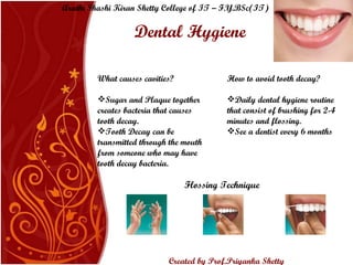 Dental Hygiene What causes cavities? Sugar and Plaque together creates bacteria that causes tooth decay.  Tooth Decay can be transmitted through the mouth from someone who may have tooth decay bacteria. How to avoid tooth decay? Daily dental hygiene routine that consist of brushing for  2-4 minutes  and flossing.  See a dentist every 6 months Flossing Technique Arathi Shashi Kiran Shetty College of IT – F.Y.BSc(IT) Created by Prof.Priyanka   Shetty 