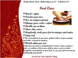 Foot Care Wash—often Powder your toes. Use an antiperspirant. Change your socks—often Double up on them Show shoe sense. Regularly soak your feet in vinegar and water Stay cool.    The sweat glands in your feet, similar to those in your armpits and palms, respond to emotions,  Watch what you eat . when you eat spicy or pungent foods (such as onions, peppers, garlic, or scallions), the essence of these odors can be excreted through the sweat glands on your feet. So, yes, your feet can end up smelling like your lunch! Arathi Shashi Kiran Shetty College of IT – F.Y.BSc(IT) Created by Prof.Priyanka   Shetty 