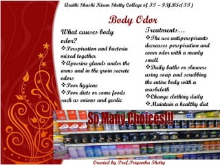 Body Odor What causes body odor? Perspiration and bacteria mixed together Apocrine glands under the arms and in the groin secrete odors Poor hygiene Poor diets or some foods such as onions and garlic Treatments… The use antiperspirants decreases perspiration and cover odor with a manly smell Daily baths or showers using soap and scrubbing the entire body with a washcloth  Change clothing daily Maintain a healthy diet So Many Choices!!! Arathi Shashi Kiran Shetty College of IT – F.Y.BSc(IT) Created by Prof.Priyanka   Shetty 