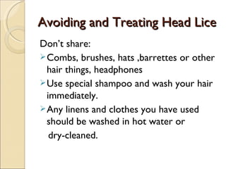 Avoiding and Treating Head Lice
Don’t share:
 Combs, brushes, hats ,barrettes or other
  hair things, headphones
 Use special shampoo and wash your hair
  immediately.
 Any linens and clothes you have used
  should be washed in hot water or
   dry-cleaned.
 