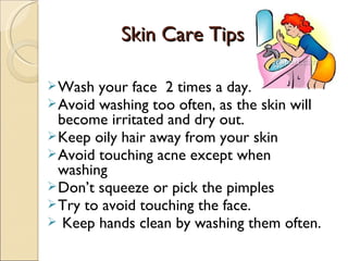 Skin Care Tips

 Wash  your face 2 times a day.
 Avoid washing too often, as the skin will
  become irritated and dry out.
 Keep oily hair away from your skin
 Avoid touching acne except when
  washing
 Don’t squeeze or pick the pimples
 Try to avoid touching the face.
  Keep hands clean by washing them often.
 