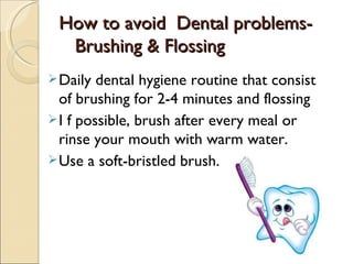 How to avoid Dental problems-
  Brushing & Flossing
 Daily  dental hygiene routine that consist
  of brushing for 2-4 minutes and flossing
 I f possible, brush after every meal or
  rinse your mouth with warm water.
 Use a soft-bristled brush.
 