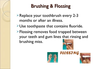 Brushing & Flossing
 Replace  your toothbrush every 2-3
  months or after an illness.
 Use toothpaste that contains fluoride.
 Flossing removes food trapped between
  your teeth and gum lines that rinsing and
  brushing miss.

                          FLOSSING
 