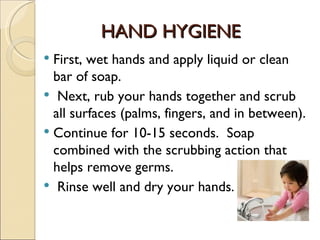 HAND HYGIENE
 First, wet hands and apply liquid or clean
  bar of soap. 
 Next, rub your hands together and scrub
  all surfaces (palms, fingers, and in between).
 Continue for 10-15 seconds.  Soap
  combined with the scrubbing action that
  helps remove germs.
 Rinse well and dry your hands.
 