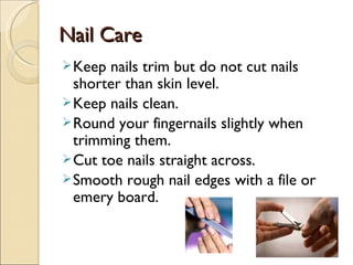 Nail Care
 Keep nails trim but do not cut nails
  shorter than skin level.
 Keep nails clean.
 Round your fingernails slightly when
  trimming them.
 Cut toe nails straight across.
 Smooth rough nail edges with a file or
  emery board.
 