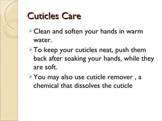 Cuticles Care
 Clean   and soften your hands in warm
  water.
 To keep your cuticles neat, push them
  back after soaking your hands, while they
  are soft.
 You may also use cuticle remover , a
  chemical that dissolves the cuticle
 