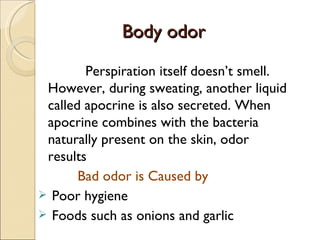Body odor
Body odor
Perspiration itself doesn’t smell.
However, during sweating, another liquid
called apocrine is also secreted. When
apocrine combines with the bacteria
naturally present on the skin, odor
results
Bad odor is Caused by
 Poor hygiene
 Foods such as onions and garlic
 