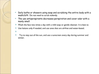  Daily baths or showers using soap and scrubbing the entire body with a
washcloth Do not need to scrub violently.
 The use antiperspirants decreases perspiration and cover odor with a
manly smell
 Wash the face two times a day with a mild soap or gentle cleanser. It is best to
 Use lotions only if needed, and use ones that are oil-free and water-based.
  
   Try to stay out of the sun, and use a sunscreen every day during summer and
winter.
 
