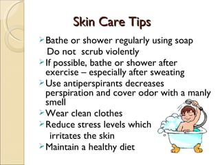 Skin Care Tips
Skin Care Tips
Bathe or shower regularly using soap
Do not scrub violently
If possible, bathe or shower after
exercise – especially after sweating
Use antiperspirants decreases
perspiration and cover odor with a manly
smell
Wear clean clothes
Reduce stress levels which
irritates the skin
Maintain a healthy diet
 