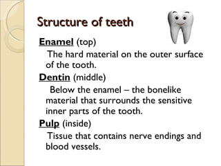 Structure of teeth
Structure of teeth
Enamel (top)
The hard material on the outer surface
of the tooth.
Dentin (middle)
Below the enamel – the bonelike
material that surrounds the sensitive
inner parts of the tooth.
Pulp (inside)
Tissue that contains nerve endings and
blood vessels.
 