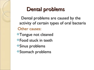Dental problems
Dental problems
Dental problems are caused by the
activity of certain types of oral bacteria
Other causes:
Tongue not cleaned
Food stuck in teeth
Sinus problems
Stomach problems
 