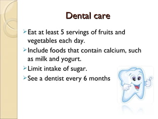 Dental care
Dental care
Eat at least 5 servings of fruits and
vegetables each day.
Include foods that contain calcium, such
as milk and yogurt.
Limit intake of sugar.
See a dentist every 6 months
 