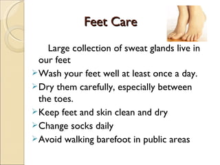 Feet Care
Feet Care
Large collection of sweat glands live in
our feet
Wash your feet well at least once a day.
Dry them carefully, especially between
the toes.
Keep feet and skin clean and dry
Change socks daily
Avoid walking barefoot in public areas
 