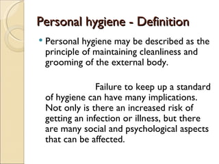Personal hygiene - Definition
Personal hygiene - Definition
 Personal hygiene may be described as the
principle of maintaining cleanliness and
grooming of the external body.
Failure to keep up a standard
of hygiene can have many implications.
Not only is there an increased risk of
getting an infection or illness, but there
are many social and psychological aspects
that can be affected.
 
