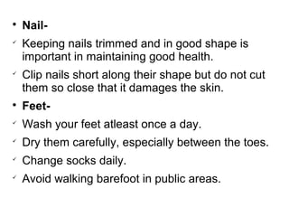 
Nail-

Keeping nails trimmed and in good shape is
important in maintaining good health.

Clip nails short along their shape but do not cut
them so close that it damages the skin.

Feet-

Wash your feet atleast once a day.

Dry them carefully, especially between the toes.

Change socks daily.

Avoid walking barefoot in public areas.
 