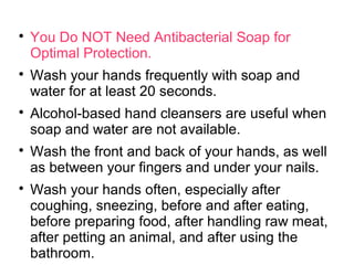 
You Do NOT Need Antibacterial Soap for
Optimal Protection.

Wash your hands frequently with soap and
water for at least 20 seconds.

Alcohol-based hand cleansers are useful when
soap and water are not available.

Wash the front and back of your hands, as well
as between your fingers and under your nails.

Wash your hands often, especially after
coughing, sneezing, before and after eating,
before preparing food, after handling raw meat,
after petting an animal, and after using the
bathroom.
 