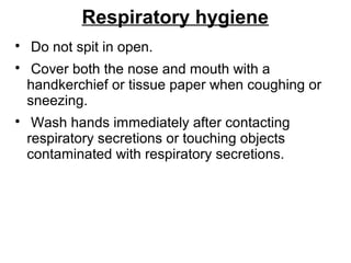 Respiratory hygiene

Do not spit in open.

Cover both the nose and mouth with a
handkerchief or tissue paper when coughing or
sneezing.

Wash hands immediately after contacting
respiratory secretions or touching objects
contaminated with respiratory secretions.
 