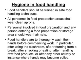 Hygiene in food handling

Food handlers should be trained in safe food
handling techniques.

All personnel in food preparation areas shall
wear clean aprons.

Personnel involved in food preparation and any
person entering a food preparation or storage
area should wear hair nets.

Food handlers are to thoroughly wash their
hands before commencing work. In particular,
after using the washroom, after returning from a
break, after snacking or eating, after handling
raw food products, or after any other activity or
instance where hands may become soiled.
 