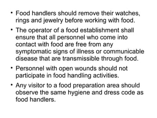 
Food handlers should remove their watches,
rings and jewelry before working with food.

The operator of a food establishment shall
ensure that all personnel who come into
contact with food are free from any
symptomatic signs of illness or communicable
disease that are transmissible through food.

Personnel with open wounds should not
participate in food handling activities.

Any visitor to a food preparation area should
observe the same hygiene and dress code as
food handlers.
 