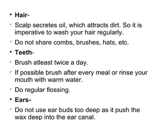 
Hair-

Scalp secretes oil, which attracts dirt. So it is
imperative to wash your hair regularly.

Do not share combs, brushes, hats, etc.

Teeth-

Brush atleast twice a day.

If possible brush after every meal or rinse your
mouth with warm water.

Do regular flossing.

Ears-

Do not use ear buds too deep as it push the
wax deep into the ear canal.
 