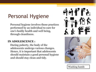 Personal Hygiene
Personal hygiene involves those practices
performed by an individual to care for
one's bodily health and well being,
through cleanliness.
IN ADOLESCENCE :
During puberty, the body of the
adolescents undergo various changes.
Hence, it is important that adolescents
should maintain a good personal hygiene
and should stay clean and tidy.
Washing hands