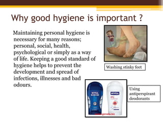 Why good hygiene is important ?
Maintaining personal hygiene is
necessary for many reasons;
personal, social, health,
psychological or simply as a way
of life. Keeping a good standard of
hygiene helps to prevent the
development and spread of
infections, illnesses and bad
odours.
Washing stinky feet
Using
antiperspirant
deodorants