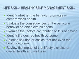 LIFE SKILL: HEALTHY SELF MANAGEMENT SKILL
 Identify whether the behavior promotes or
compromises health.
 Evaluate the consequences of the particular
behavior on one’s overall health
 Examine the factors contributing to this behavior
 Identify the desired health outcome
 Select a solution or choice that achieves that
health outcome
 Review the impact of that lifestyle choice on
overall health and wellness.
 