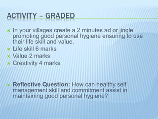 ACTIVITY – GRADED
 In your villages create a 2 minutes ad or jingle
promoting good personal hygiene ensuring to use
their life skill and value.
 Life skill 6 marks
 Value 2 marks
 Creativity 4 marks
 Reflective Question: How can healthy self
management skill and commitment assist in
maintaining good personal hygiene?
 