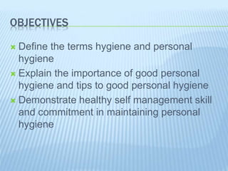 OBJECTIVES
 Define the terms hygiene and personal
hygiene
 Explain the importance of good personal
hygiene and tips to good personal hygiene
 Demonstrate healthy self management skill
and commitment in maintaining personal
hygiene
 