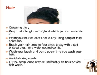  Crowning glory
 Keep it at a length and style at which you can maintain
it.
 Wash your hair at least once a day using soap or mild
shampoo.
 Brush your hair three to four times a day with a soft
bristled brush or a wide toothed comb.
 Wash your brush and comb every time you wash your
hair.
 Avoid sharing comb.
 Oil the scalp, once a week, preferably an hour before
hair wash.
 
