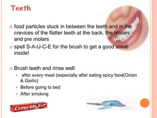  food particles stuck in between the teeth and in the
crevices of the flatter teeth at the back, the molars
and pre molars
 spell S-A-U-C-E for the brush to get a good scrub
inside!
 Brush teeth and rinse well:
 after every meal (especially after eating spicy food(Onion
& Garlic)
 Before going to bed
 After smoking
 