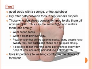  good scrub with a sponge, or foot scrubber
 Dry after bath between toes. Keep toenails clipped.
 Those who use shoes constantly need to slip them off
now and then. This airs the socks a bit and makes
them less smelly.
 Wear cotton socks.
 Wear a clean pair everyday.
 Powder your feet before wearing socks. Many people have
sweaty feet, and socks and shoes can get quite smelly.
 If possible do not wear the same pair of shoes every day.
Keep at least one more pair and use it alternatively.
 Give importance to wearing comfort in the choice of
footwear.
 