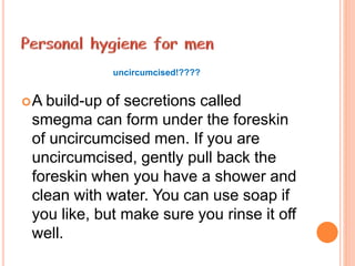 A build-up of secretions called
smegma can form under the foreskin
of uncircumcised men. If you are
uncircumcised, gently pull back the
foreskin when you have a shower and
clean with water. You can use soap if
you like, but make sure you rinse it off
well.
uncircumcised!????
 