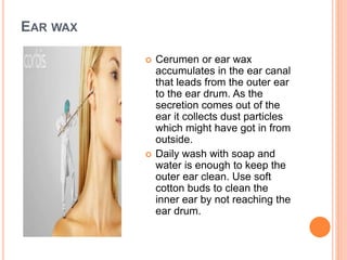 EAR WAX
 Cerumen or ear wax
accumulates in the ear canal
that leads from the outer ear
to the ear drum. As the
secretion comes out of the
ear it collects dust particles
which might have got in from
outside.
 Daily wash with soap and
water is enough to keep the
outer ear clean. Use soft
cotton buds to clean the
inner ear by not reaching the
ear drum.
 
