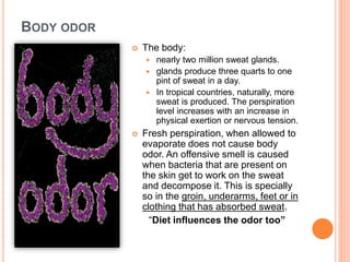 BODY ODOR
 The body:
 nearly two million sweat glands.
 glands produce three quarts to one
pint of sweat in a day.
 In tropical countries, naturally, more
sweat is produced. The perspiration
level increases with an increase in
physical exertion or nervous tension.
 Fresh perspiration, when allowed to
evaporate does not cause body
odor. An offensive smell is caused
when bacteria that are present on
the skin get to work on the sweat
and decompose it. This is specially
so in the groin, underarms, feet or in
clothing that has absorbed sweat.
“Diet influences the odor too”
 