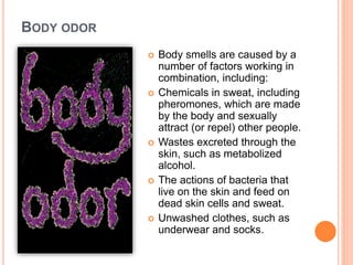 BODY ODOR
 Body smells are caused by a
number of factors working in
combination, including:
 Chemicals in sweat, including
pheromones, which are made
by the body and sexually
attract (or repel) other people.
 Wastes excreted through the
skin, such as metabolized
alcohol.
 The actions of bacteria that
live on the skin and feed on
dead skin cells and sweat.
 Unwashed clothes, such as
underwear and socks.
 
