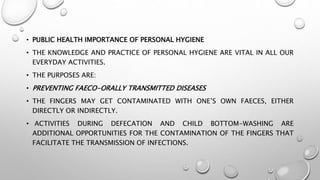 • PUBLIC HEALTH IMPORTANCE OF PERSONAL HYGIENE
• THE KNOWLEDGE AND PRACTICE OF PERSONAL HYGIENE ARE VITAL IN ALL OUR
EVERYDAY ACTIVITIES.
• THE PURPOSES ARE:
• PREVENTING FAECO-ORALLY TRANSMITTED DISEASES
• THE FINGERS MAY GET CONTAMINATED WITH ONE’S OWN FAECES, EITHER
DIRECTLY OR INDIRECTLY.
• ACTIVITIES DURING DEFECATION AND CHILD BOTTOM-WASHING ARE
ADDITIONAL OPPORTUNITIES FOR THE CONTAMINATION OF THE FINGERS THAT
FACILITATE THE TRANSMISSION OF INFECTIONS.
 