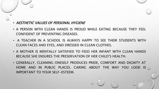 • AESTHETIC VALUES OF PERSONAL HYGIENE
• A PERSON WITH CLEAN HANDS IS PROUD WHILE EATING BECAUSE THEY FEEL
CONFIDENT OF PREVENTING DISEASES.
• A TEACHER IN A SCHOOL IS ALWAYS HAPPY TO SEE THEIR STUDENTS WITH
CLEAN FACES AND EYES, AND DRESSED IN CLEAN CLOTHES.
• A MOTHER IS MENTALLY SATISFIED TO FEED HER INFANT WITH CLEAN HANDS
BECAUSE SHE ENSURES THE PRESERVATION OF HER CHILD’S HEALTH.
• GENERALLY, CLEANING ONESELF PRODUCES PRIDE, COMFORT AND DIGNITY AT
HOME AND IN PUBLIC PLACES. CARING ABOUT THE WAY YOU LOOK IS
IMPORTANT TO YOUR SELF-ESTEEM.
 