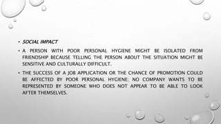 • SOCIAL IMPACT
• A PERSON WITH POOR PERSONAL HYGIENE MIGHT BE ISOLATED FROM
FRIENDSHIP BECAUSE TELLING THE PERSON ABOUT THE SITUATION MIGHT BE
SENSITIVE AND CULTURALLY DIFFICULT.
• THE SUCCESS OF A JOB APPLICATION OR THE CHANCE OF PROMOTION COULD
BE AFFECTED BY POOR PERSONAL HYGIENE; NO COMPANY WANTS TO BE
REPRESENTED BY SOMEONE WHO DOES NOT APPEAR TO BE ABLE TO LOOK
AFTER THEMSELVES.
 