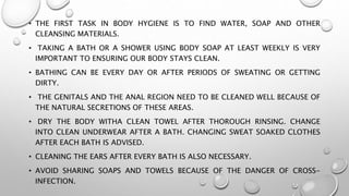 • THE FIRST TASK IN BODY HYGIENE IS TO FIND WATER, SOAP AND OTHER
CLEANSING MATERIALS.
• TAKING A BATH OR A SHOWER USING BODY SOAP AT LEAST WEEKLY IS VERY
IMPORTANT TO ENSURING OUR BODY STAYS CLEAN.
• BATHING CAN BE EVERY DAY OR AFTER PERIODS OF SWEATING OR GETTING
DIRTY.
• THE GENITALS AND THE ANAL REGION NEED TO BE CLEANED WELL BECAUSE OF
THE NATURAL SECRETIONS OF THESE AREAS.
• DRY THE BODY WITHA CLEAN TOWEL AFTER THOROUGH RINSING. CHANGE
INTO CLEAN UNDERWEAR AFTER A BATH. CHANGING SWEAT SOAKED CLOTHES
AFTER EACH BATH IS ADVISED.
• CLEANING THE EARS AFTER EVERY BATH IS ALSO NECESSARY.
• AVOID SHARING SOAPS AND TOWELS BECAUSE OF THE DANGER OF CROSS-
INFECTION.
 