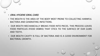 • ORAL HYGIENE (ORAL CARE)
• THE MOUTH IS THE AREA OF THE BODY MOST PRONE TO COLLECTING HARMFUL
BACTERIA AND GENERATING INFECTIONS.
• OUR MOUTH MECHANICALLY BREAKS FOOD INTO PIECES. THIS PROCESS LEAVES
FOOD PARTICLES (FOOD DEBRIS) THAT STICK TO THE SURFACE OF OUR GUMS
AND TEETH.
• OUR MOUTH CAVITY IS FULL OF BACTERIA AND IS A GOOD ENVIRONMENT FOR
BACTERIAL GROWTH.
 