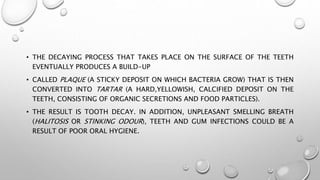 • THE DECAYING PROCESS THAT TAKES PLACE ON THE SURFACE OF THE TEETH
EVENTUALLY PRODUCES A BUILD-UP
• CALLED PLAQUE (A STICKY DEPOSIT ON WHICH BACTERIA GROW) THAT IS THEN
CONVERTED INTO TARTAR (A HARD,YELLOWISH, CALCIFIED DEPOSIT ON THE
TEETH, CONSISTING OF ORGANIC SECRETIONS AND FOOD PARTICLES).
• THE RESULT IS TOOTH DECAY. IN ADDITION, UNPLEASANT SMELLING BREATH
(HALITOSIS OR STINKING ODOUR), TEETH AND GUM INFECTIONS COULD BE A
RESULT OF POOR ORAL HYGIENE.
 