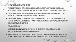 • HANDWASHING (HAND CARE)
• THE CLEANLINESS OF OUR HANDS IS VERY IMPORTANT IN ALL OUR DAILY
ACTIVITIES. IN OUR NORMAL ACTIVITIES OUR HANDS FREQUENTLY GET DIRTY.
• THERE ARE MANY SITUATIONS IN WHICH MICROORGANISMS ARE LIKELY TO
ATTACH TO OUR HANDS ALONG WITH THE DIRT.
• THERE ARE MANY COMMUNICABLE DISEASES THAT FOLLOW THE ROUTE OF
FAECO-ORAL TRANSMISSION. HAND HYGIENE PLAYS A CRITICALLY IMPORTANT
ROLE IN PREVENTING THIS
TRANSMISSION.
• HYGIENIC HANDWASHING INVOLVES THE MECHANICAL REMOVAL OF
MICROORGANISMS FROM CONTAMINATED
• HAND SURFACES USING SOAP OR DETERGENT. HANDWASHING SHOULD INVOLVE
MORE THAN A QUICK RINSE UNDER A TAP (FAUCET) OR IN RUNNING WATER.
 
