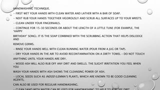 HANDWASHING TECHNIQUE.
• FIRST WET YOUR HANDS WITH CLEAN WATER AND LATHER WITH A BAR OF SOAP.
• NEXT RUB YOUR HANDS TOGETHER VIGOROUSLY AND SCRUB ALL SURFACES UP TO YOUR WRISTS.
• CLEAN UNDER YOUR FINGERNAILS.
• CONTINUE FOR 15–30 SECONDS OR ABOUT THE LENGTH OF A LITTLE TUNE (FOR EXAMPLE, THE
‘HAPPY
BIRTHDAY’ SONG). IT IS THE SOAP COMBINED WITH THE SCRUBBING ACTION THAT HELPS DISLODGE
AND
REMOVE GERMS.
• RINSE YOUR HANDS WELL WITH CLEAN RUNNING WATER (POUR FROM A JUG OR TAP).
• DRY YOUR HANDS IN THE AIR TO AVOID RECONTAMINATION ON A DIRTY TOWEL – DO NOT TOUCH
ANYTHING UNTIL YOUR HANDS ARE DRY.
• WOOD ASH WILL ALSO RUB OFF ANY DIRT AND SMELLS. THE SLIGHT IRRITATION YOU FEEL WHEN
YOU
WASH YOUR HANDS WITH ASH SHOWS THE CLEANSING POWER OF ASH.
• LOCAL SEEDS SUCH AS INDOD (LEMMA’S PLANT), WHICH ARE KNOWN TO BE GOOD CLEANING
AGENTS,
CAN ALSO BE USED FOR REGULAR HANDWASHING.
 