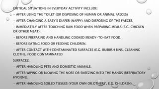 CRITICAL SITUATIONS IN EVERYDAY ACTIVITY INCLUDE:
• AFTER USING THE TOILET (OR DISPOSING OF HUMAN OR ANIMAL FAECES)
• AFTER CHANGING A BABY’S DIAPER (NAPPY) AND DISPOSING OF THE FAECES.
• IMMEDIATELY AFTER TOUCHING RAW FOOD WHEN PREPARING MEALS (E.G. CHICKEN
OR OTHER MEAT).
• BEFORE PREPARING AND HANDLING COOKED/READY-TO-EAT FOOD.
• BEFORE EATING FOOD OR FEEDING CHILDREN.
• AFTER CONTACT WITH CONTAMINATED SURFACES (E.G. RUBBISH BINS, CLEANING
CLOTHS, FOOD CONTAMINATED
SURFACES).
• AFTER HANDLING PETS AND DOMESTIC ANIMALS.
• AFTER WIPING OR BLOWING THE NOSE OR SNEEZING INTO THE HANDS (RESPIRATORY
HYGIENE).
• AFTER HANDLING SOILED TISSUES (YOUR OWN OR OTHERS’, E.G. CHILDREN).
 