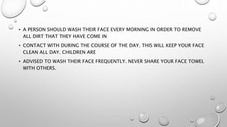 • A PERSON SHOULD WASH THEIR FACE EVERY MORNING IN ORDER TO REMOVE
ALL DIRT THAT THEY HAVE COME IN
• CONTACT WITH DURING THE COURSE OF THE DAY. THIS WILL KEEP YOUR FACE
CLEAN ALL DAY. CHILDREN ARE
• ADVISED TO WASH THEIR FACE FREQUENTLY. NEVER SHARE YOUR FACE TOWEL
WITH OTHERS.
 