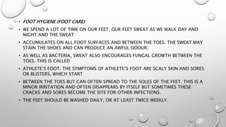 • FOOT HYGIENE (FOOT CARE)
• WE SPEND A LOT OF TIME ON OUR FEET. OUR FEET SWEAT AS WE WALK DAY AND
NIGHT AND THE SWEAT
• ACCUMULATES ON ALL FOOT SURFACES AND BETWEEN THE TOES. THE SWEAT MAY
STAIN THE SHOES AND CAN PRODUCE AN AWFUL ODOUR.
• AS WELL AS BACTERIA, SWEAT ALSO ENCOURAGES FUNGAL GROWTH BETWEEN THE
TOES. THIS IS CALLED
• ATHLETE’S FOOT. THE SYMPTOMS OF ATHLETE’S FOOT ARE SCALY SKIN AND SORES
OR BLISTERS, WHICH START
• BETWEEN THE TOES BUT CAN OFTEN SPREAD TO THE SOLES OF THE FEET. THIS IS A
MINOR IRRITATION AND OFTEN DISAPPEARS BY ITSELF BUT SOMETIMES THESE
CRACKS AND SORES BECOME THE SITE FOR OTHER INFECTIONS.
• THE FEET SHOULD BE WASHED DAILY, OR AT LEAST TWICE WEEKLY.
 