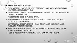 • ARMPIT AND BOTTOM HYGIENE
• THESE ARE BODY PARTS THAT EASILY GET SWEATY AND WHERE VENTILATION IS
VERY POOR. AFTER PUBERTY, OUR
• SWEAT GAINS A SPECIFIC AND UNPLEASANT ODOUR WHICH MAY BE OFFENSIVE TO
OTHERS. THE ARMPITS AND
• THE BOTTOM SHOULD BE WASHED DAILY.
• ANAL CLEANSING IS THE HYGIENIC PRACTICE OF CLEANING THE ANUS AFTER
DEFECATION. THE ANUS AND
• BUTTOCKS MAY BE CLEANSED WITH CLEAN TOILET PAPER OR SIMILAR PAPER
PRODUCTS. WATER MAY BE USED.
• HANDS MUST BE WASHED WITH SOAP AFTERWARDS. THE USE OF RAGS, LEAVES,
STONES, CORN COBS, OR STICKS
• MUST BE DISCOURAGED AS THESE MATERIALS CAN DAMAGE THE SKIN.
 