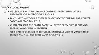 • CLOTHES HYGIENE
• WE USUALLY HAVE TWO LAYERS OF CLOTHING. THE INTERNAL LAYER IS
UNDERWEAR (OR UNDERCLOTHES) SUCH AS
• PANTS, VEST AND T-SHIRT. THESE ARE RIGHT NEXT TO OUR SKIN AND COLLECT
SWEAT AND DEAD SKIN CELLS,
• WHICH CAN STAIN THE CLOTH. BACTERIA LOVE TO GROW ON THIS DIRT AND
PRODUCE A BAD SMELL IN ADDITION
• TO THE SPECIFIC ODOUR OF THE SWEAT. UNDERWEAR MUST BE WASHED MORE
FREQUENTLY THAN THE OUTER LAYER OF CLOTHING.
 