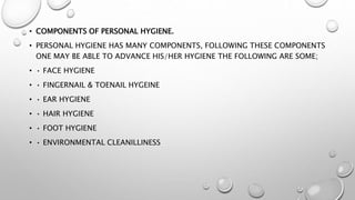• COMPONENTS OF PERSONAL HYGIENE.
• PERSONAL HYGIENE HAS MANY COMPONENTS, FOLLOWING THESE COMPONENTS
ONE MAY BE ABLE TO ADVANCE HIS/HER HYGIENE THE FOLLOWING ARE SOME;
• • FACE HYGIENE
• • FINGERNAIL & TOENAIL HYGEINE
• • EAR HYGIENE
• • HAIR HYGIENE
• • FOOT HYGIENE
• • ENVIRONMENTAL CLEANILLINESS
 